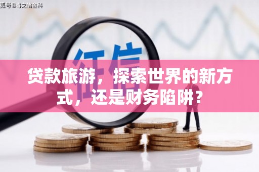 察隅贷款旅游，探索世界的新方式，还是财务陷阱？