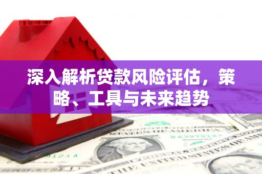 察隅深入解析贷款风险评估，策略、工具与未来趋势