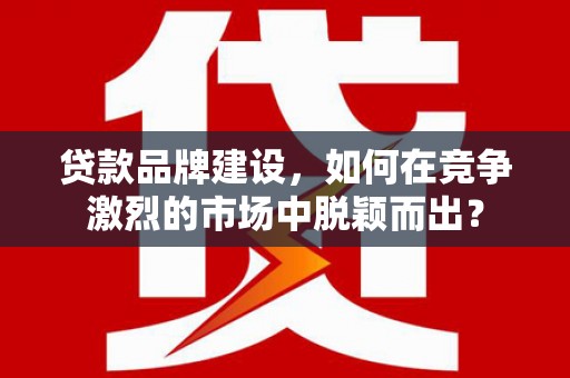 察隅贷款品牌建设，如何在竞争激烈的市场中脱颖而出？